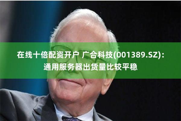 在线十倍配资开户 广合科技(001389.SZ)：通用服务器出货量比较平稳