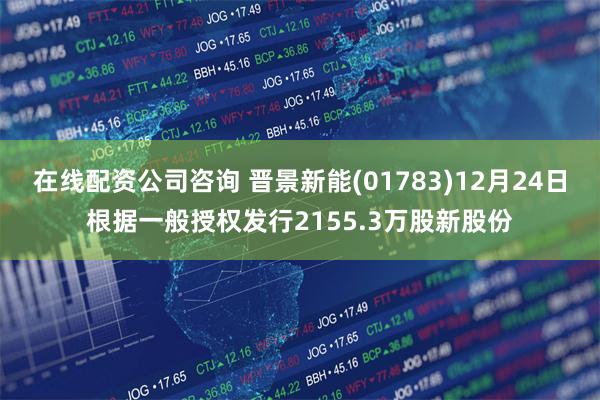 在线配资公司咨询 晋景新能(01783)12月24日根据一般授权发行2155.3万股新股份