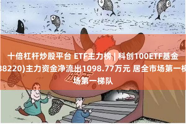 十倍杠杆炒股平台 ETF主力榜 | 科创100ETF基金(588220)主力资金净流出1098.77万元 居全市场第一梯队