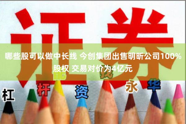 哪些股可以做中长线 今创集团出售明昕公司100%股权 交易对